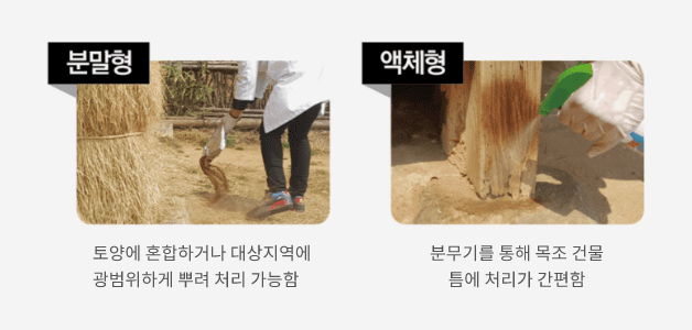 1.분말형: 토양에 혼합하거나 대상지역에 광범위하게 뿌려 처리 가능함, 2.액체형: 분무기를 통해 목조 건물틈에 처리가 간편함